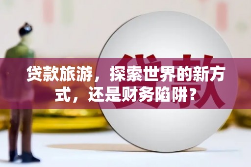 岫岩贷款旅游，探索世界的新方式，还是财务陷阱？