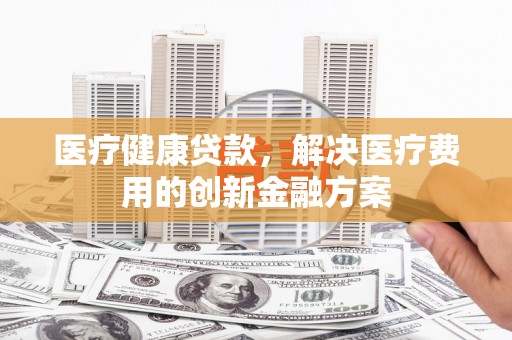 岫岩医疗健康贷款，解决医疗费用的创新金融方案